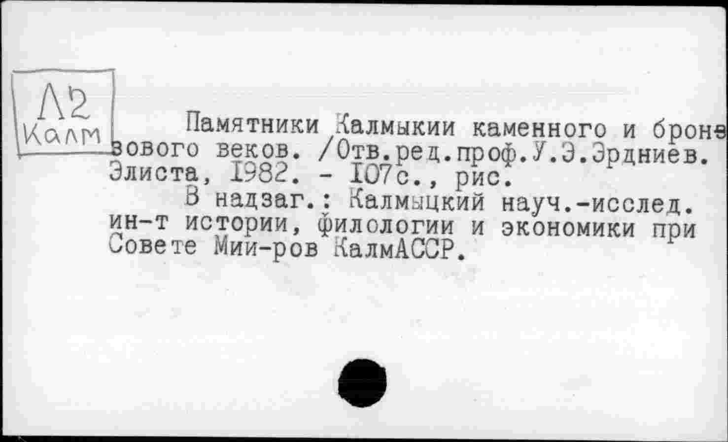 ﻿AS Клан
Памятники Калмыкии каменного и брон зового веков. /Отв.ред.проф.У.Э.Эрдниев. Элиста, 1982. - 107с., рис.
В надзаг.: Калмыцкий науч.-исслед. ин-т истории, филологии и экономики при совете Мии-ров КалмАССР.